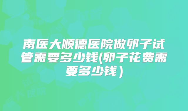 南医大顺德医院做卵子试管需要多少钱(卵子花费需要多少钱)
