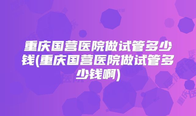 重庆国营医院做试管多少钱(重庆国营医院做试管多少钱啊)
