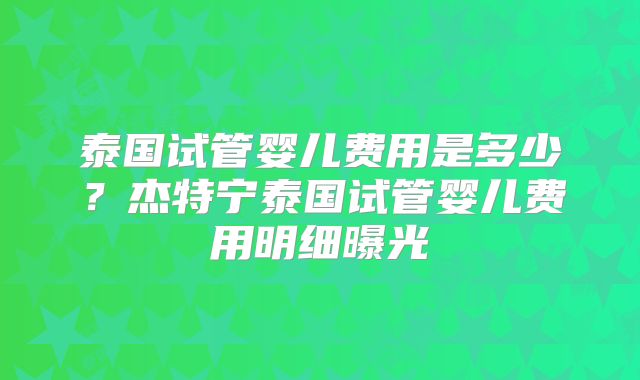 泰国试管婴儿费用是多少？杰特宁泰国试管婴儿费用明细曝光
