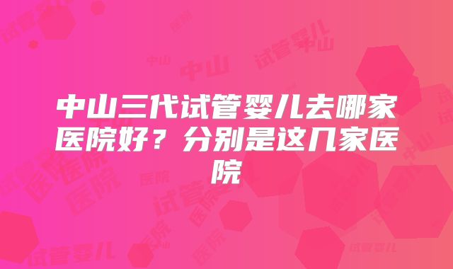 中山三代试管婴儿去哪家医院好？分别是这几家医院
