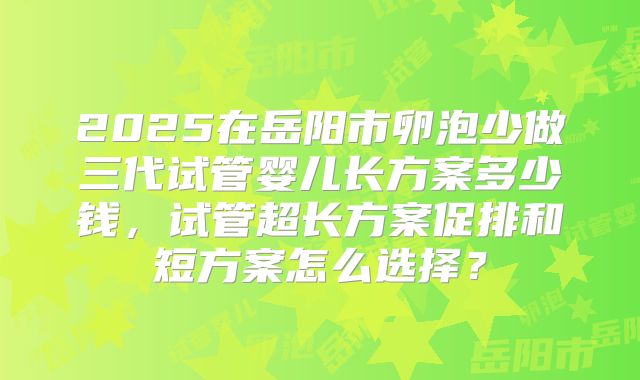 2025在岳阳市卵泡少做三代试管婴儿长方案多少钱,试管超长方案促排和短方案怎么选择?