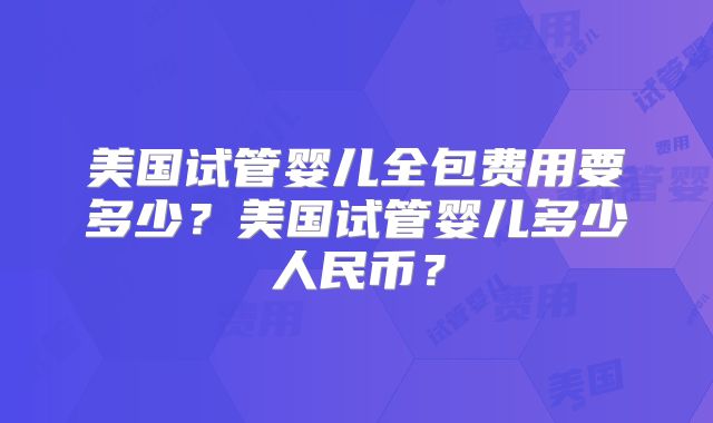美国试管婴儿全包费用要多少？美国试管婴儿多少人民币？