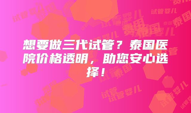 想要做三代试管？泰国医院价格透明，助您安心选择！