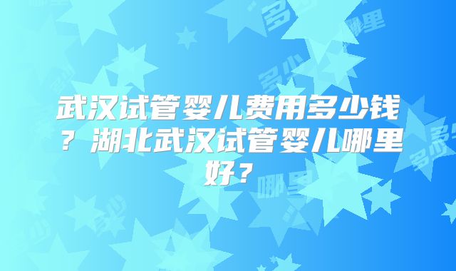 武汉试管婴儿费用多少钱？湖北武汉试管婴儿哪里好？