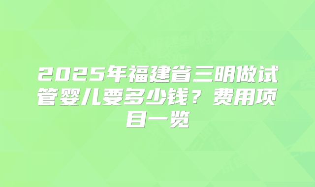 2025年福建省三明做试管婴儿要多少钱?费用项目一览