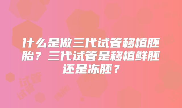 什么是做三代试管移植胚胎？三代试管是移植鲜胚还是冻胚？