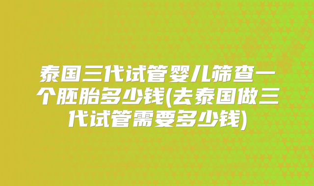 泰国三代试管婴儿筛查一个胚胎多少钱(去泰国做三代试管需要多少钱)