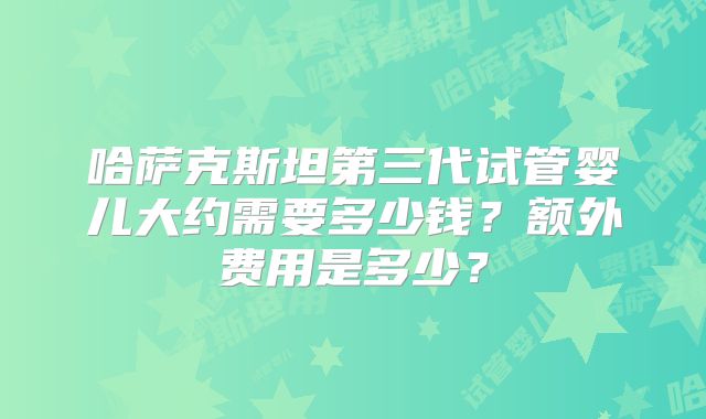 哈萨克斯坦第三代试管婴儿大约需要多少钱?额外费用是多少?