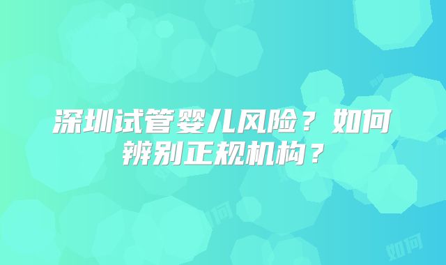 深圳试管婴儿风险？如何辨别正规机构？
