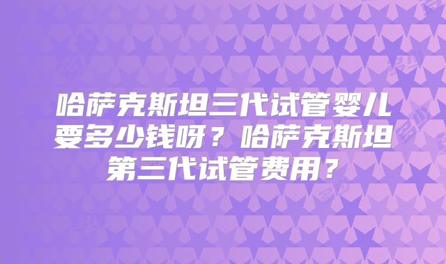 哈萨克斯坦三代试管婴儿要多少钱呀？哈萨克斯坦第三代试管费用？