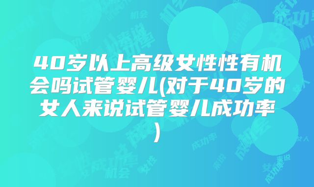 40岁以上高级女性性有机会吗试管婴儿(对于40岁的女人来说试管婴儿成功率)