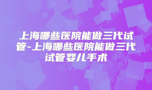 上海哪些医院能做三代试管-上海哪些医院能做三代试管婴儿手术