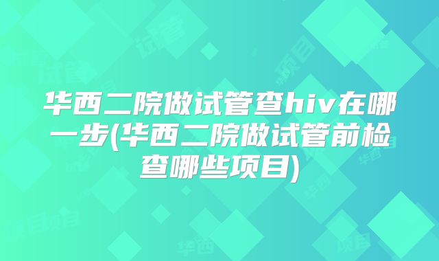华西二院做试管查hiv在哪一步(华西二院做试管前检查哪些项目)