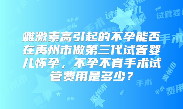 雌激素高引起的不孕能否在禹州市做第三代试管婴儿怀孕，不孕不育手术试管费用是多少？