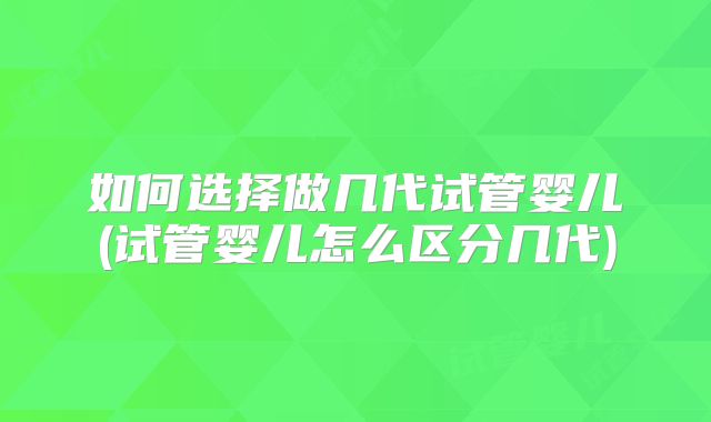 如何选择做几代试管婴儿(试管婴儿怎么区分几代)
