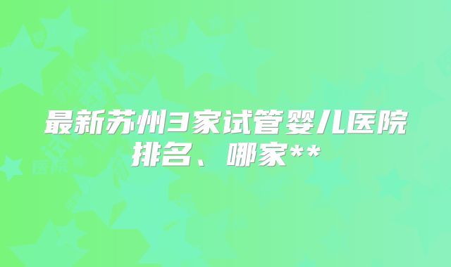 最新苏州3家试管婴儿医院排名、哪家**
