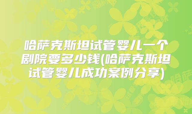 哈萨克斯坦试管婴儿一个剧院要多少钱(哈萨克斯坦试管婴儿成功案例分享)