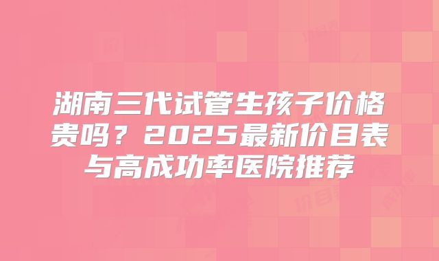 湖南三代试管生孩子价格贵吗？2025最新价目表与高成功率医院推荐