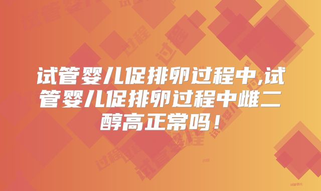 试管婴儿促排卵过程中,试管婴儿促排卵过程中雌二醇高正常吗！