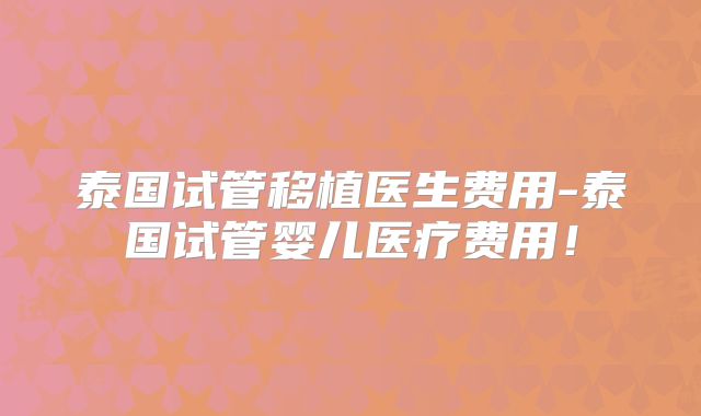 泰国试管移植医生费用-泰国试管婴儿医疗费用！
