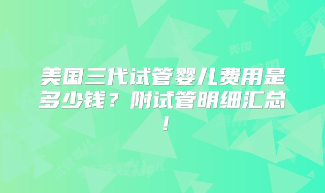 美国三代试管婴儿费用是多少钱？附试管明细汇总！