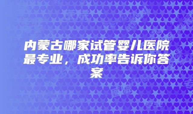 内蒙古哪家试管婴儿医院最专业，成功率告诉你答案