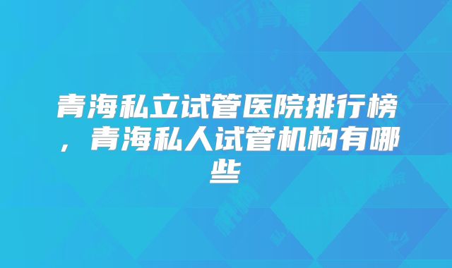 青海私立试管医院排行榜,青海私人试管机构有哪些