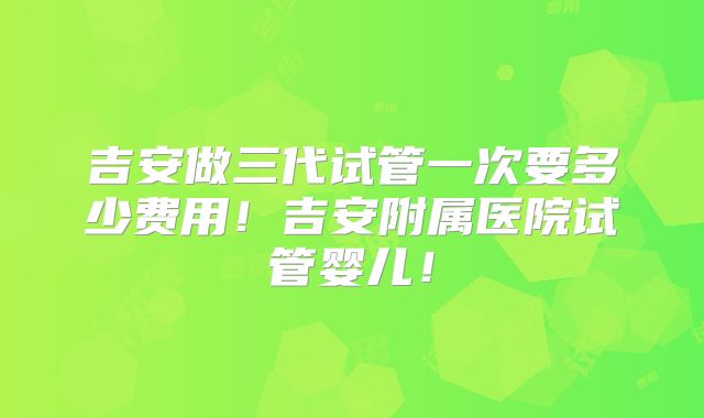 吉安做三代试管一次要多少费用!吉安附属医院试管婴儿!