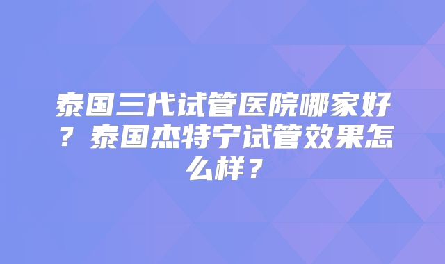 泰国三代试管医院哪家好?泰国杰特宁试管效果怎么样?