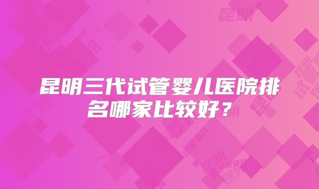 昆明三代试管婴儿医院排名哪家比较好?