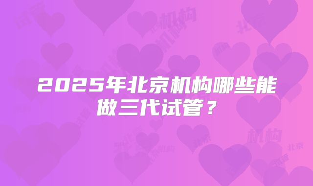 2025年北京机构哪些能做三代试管？