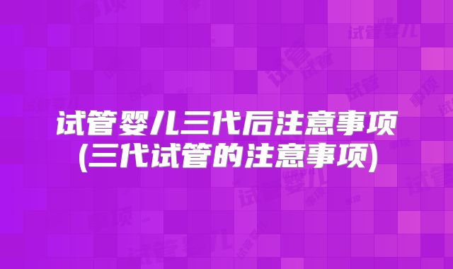 试管婴儿三代后注意事项(三代试管的注意事项)
