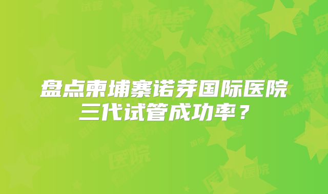 盘点柬埔寨诺芽国际医院三代试管成功率？