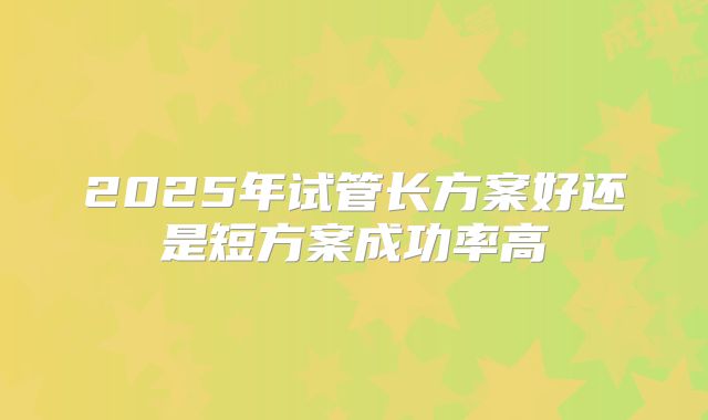2025年试管长方案好还是短方案成功率高