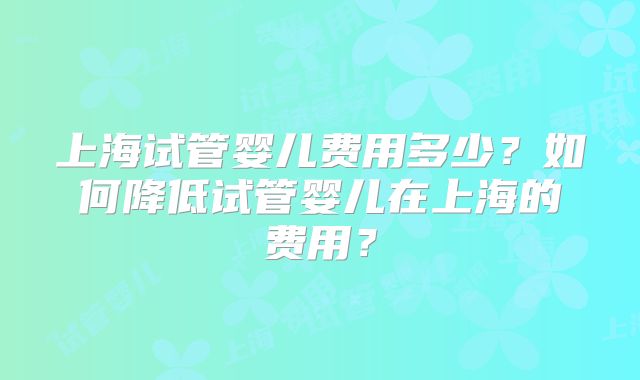 上海试管婴儿费用多少？如何降低试管婴儿在上海的费用？