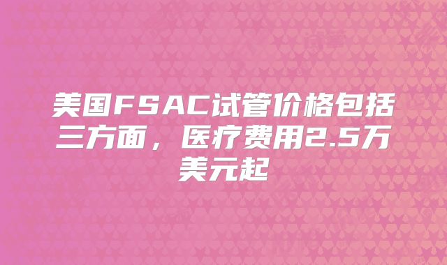 美国FSAC试管价格包括三方面，医疗费用2.5万美元起