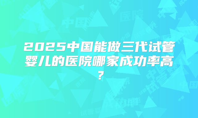 2025中国能做三代试管婴儿的医院哪家成功率高?