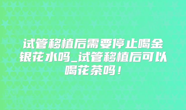 试管移植后需要停止喝金银花水吗_试管移植后可以喝花茶吗!
