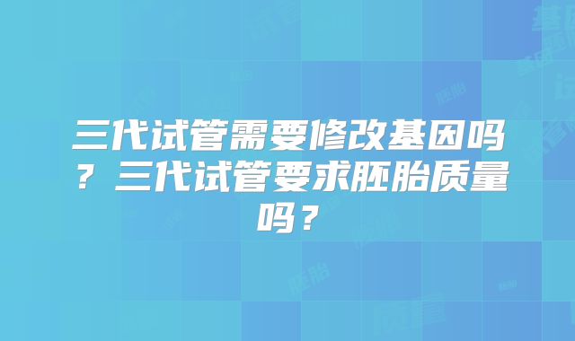 三代试管需要修改基因吗？三代试管要求胚胎质量吗？