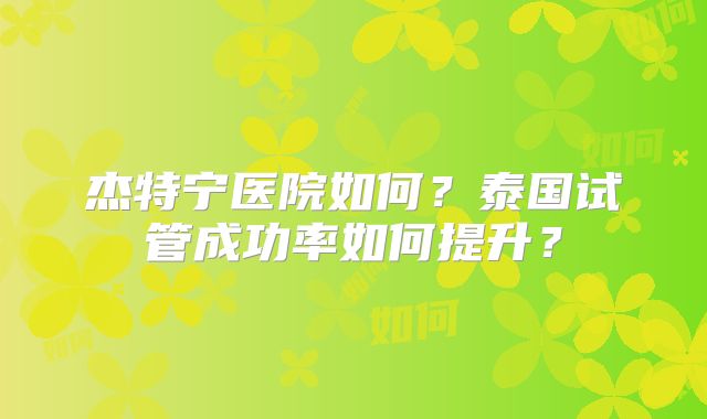 杰特宁医院如何？泰国试管成功率如何提升？