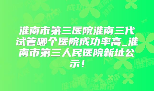 淮南市第三医院淮南三代试管哪个医院成功率高_淮南市第三人民医院新址公示！