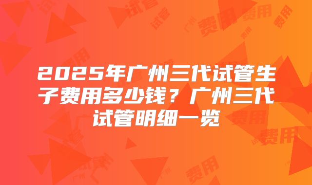 2025年广州三代试管生子费用多少钱？广州三代试管明细一览