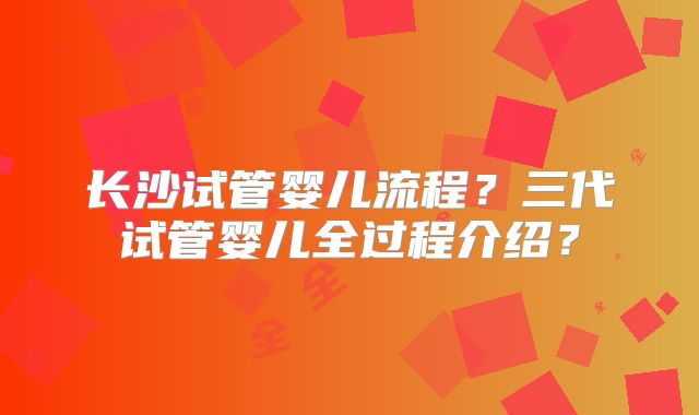 长沙试管婴儿流程？三代试管婴儿全过程介绍？