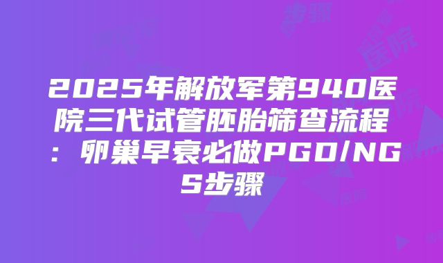 2025年解放军第940医院三代试管胚胎筛查流程：卵巢早衰必做PGD/NGS步骤