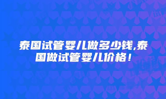 泰国试管婴儿做多少钱,泰国做试管婴儿价格！