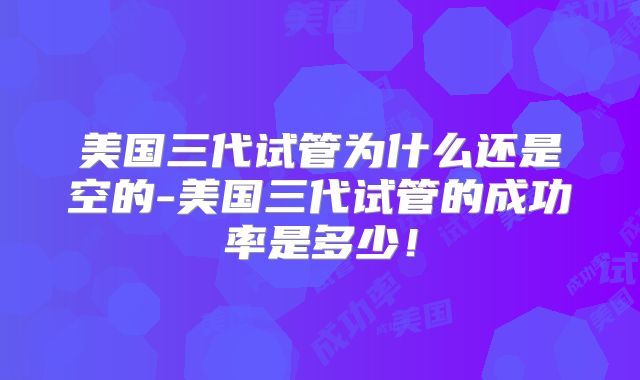 美国三代试管为什么还是空的-美国三代试管的成功率是多少！