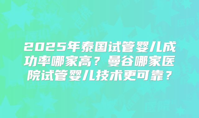 2025年泰国试管婴儿成功率哪家高？曼谷哪家医院试管婴儿技术更可靠？