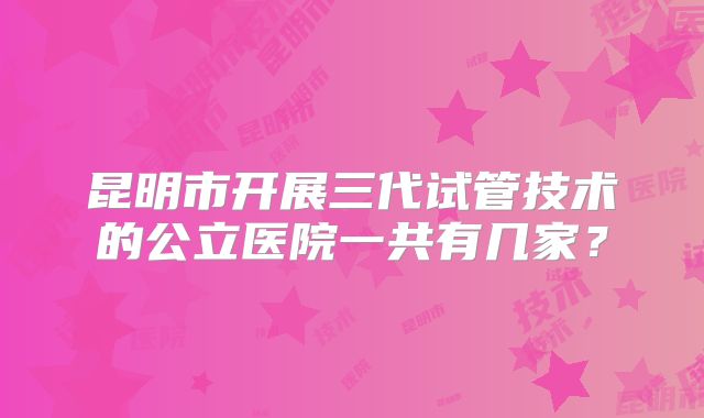 昆明市开展三代试管技术的公立医院一共有几家？