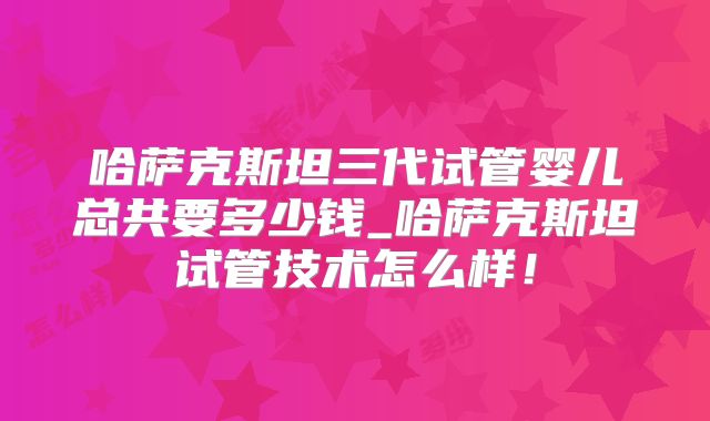 哈萨克斯坦三代试管婴儿总共要多少钱_哈萨克斯坦试管技术怎么样！
