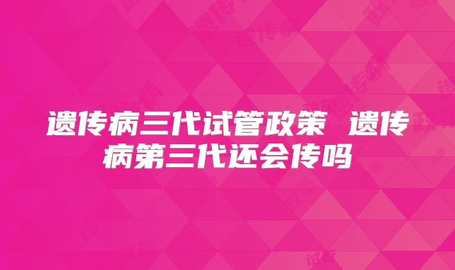 遗传病三代试管政策 遗传病第三代还会传吗